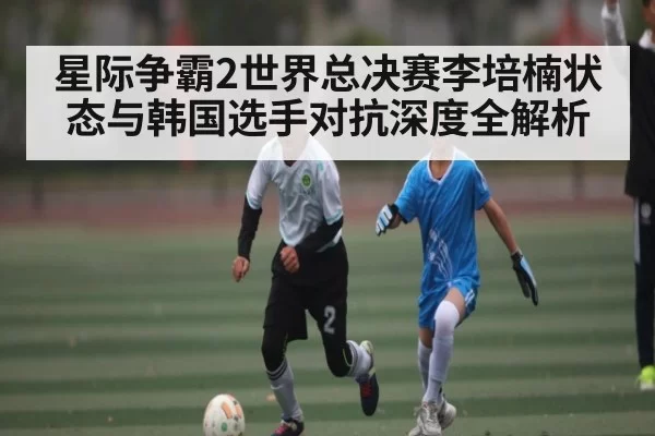 星际争霸2世界总决赛李培楠状态与韩国选手对抗深度全解析