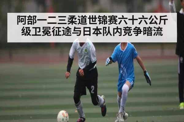阿部一二三柔道世锦赛六十六公斤级卫冕征途与日本队内竞争暗流