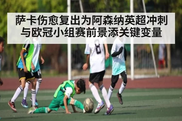 萨卡伤愈复出为阿森纳英超冲刺与欧冠小组赛前景添关键变量