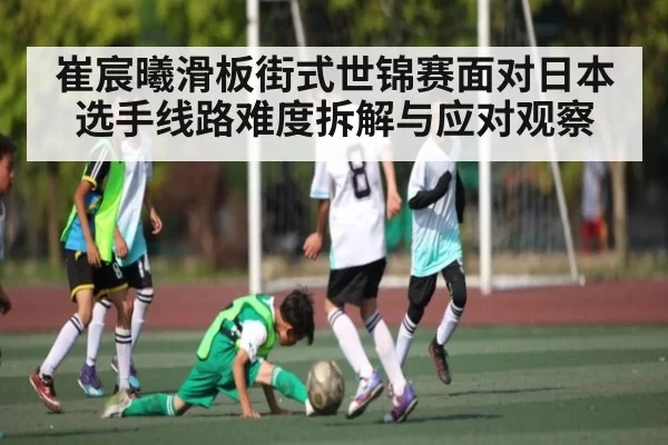 崔宸曦滑板街式世锦赛面对日本选手线路难度拆解与应对观察